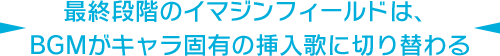 最終段階のイマジンフィールドは、BGMがキャラ固有の挿入歌に切り替わる